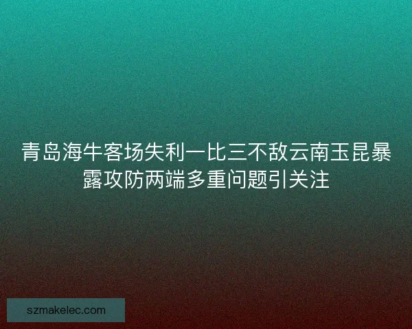 青岛海牛客场失利一比三不敌云南玉昆暴露攻防两端多重问题引关注