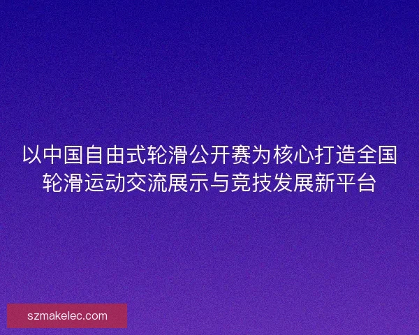 以中国自由式轮滑公开赛为核心打造全国轮滑运动交流展示与竞技发展新平台