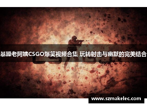 暴躁老阿姨CSGO爆笑视频合集 玩转射击与幽默的完美结合